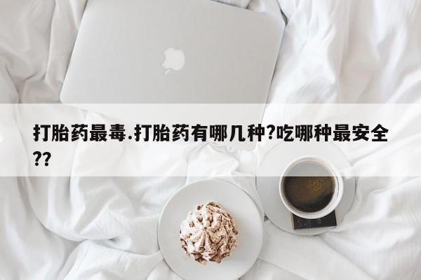 流产药私人联系方式微信打胎药最毒.打胎药有哪几种?吃哪种最安全?？
