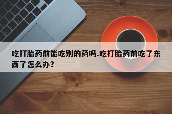 流产药私人联系方式微信吃打胎药前能吃别的药吗.吃打胎药前吃了东西了怎么办？