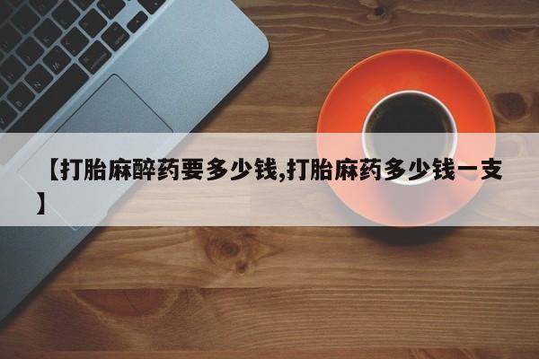 流产药私人联系方式微信【打胎麻醉药要多少钱,打胎麻药多少钱一支】
