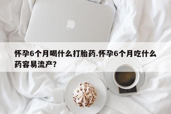 流产药私人联系方式微信怀孕6个月喝什么打胎药.怀孕6个月吃什么药容易流产？
