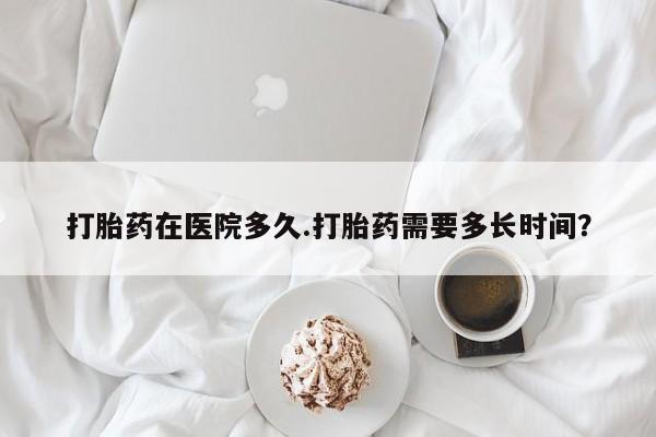 流产药私人联系方式微信打胎药在医院多久.打胎药需要多长时间？