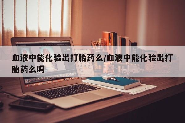 流产药私人联系方式微信血液中能化验出打胎药么/血液中能化验出打胎药么吗