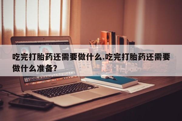 流产药私人联系方式微信吃完打胎药还需要做什么.吃完打胎药还需要做什么准备？