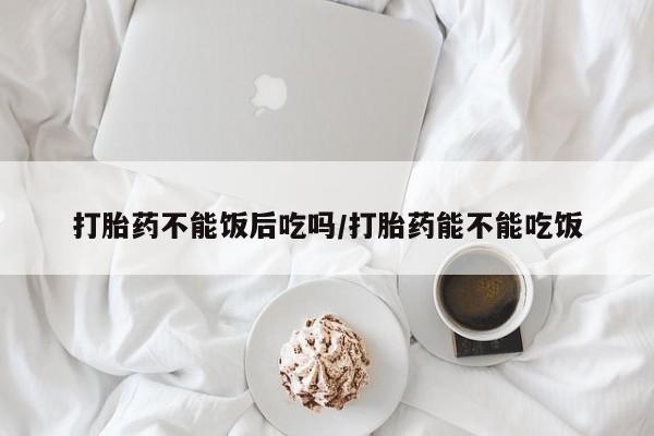 流产药私人联系方式微信打胎药不能饭后吃吗/打胎药能不能吃饭