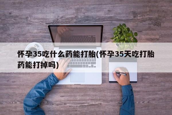 流产药私人联系方式微信怀孕35吃什么药能打胎(怀孕35天吃打胎药能打掉吗)