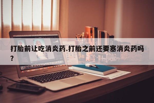 流产药私人联系方式微信打胎前让吃消炎药.打胎之前还要塞消炎药吗？