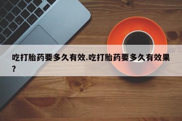 流产药私人联系方式微信吃打胎药要多久有效.吃打胎药要多久有效果？