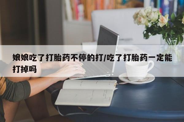 流产药私人联系方式微信娘娘吃了打胎药不停的打/吃了打胎药一定能打掉吗