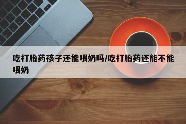 流产药私人联系方式微信吃打胎药孩子还能喂奶吗/吃打胎药还能不能喂奶