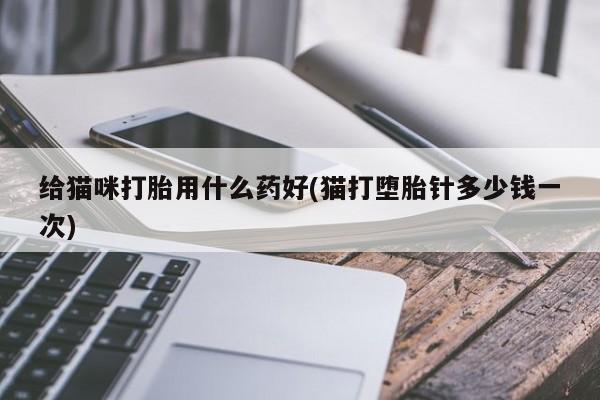 流产药私人联系方式微信给猫咪打胎用什么药好(猫打堕胎针多少钱一次)