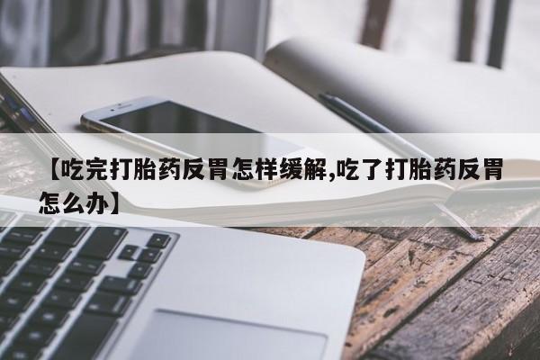 流产药私人联系方式微信【吃完打胎药反胃怎样缓解,吃了打胎药反胃怎么办】