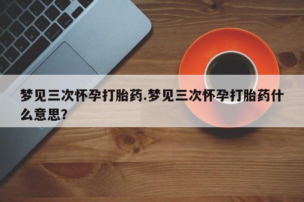 流产药私人联系方式微信梦见三次怀孕打胎药.梦见三次怀孕打胎药什么意思？