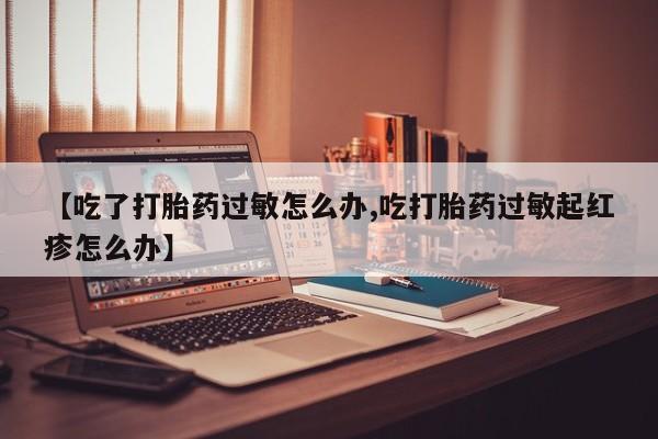 流产药私人联系方式微信【吃了打胎药过敏怎么办,吃打胎药过敏起红疹怎么办】