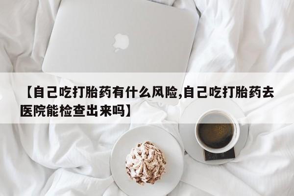 流产药私人联系方式微信【自己吃打胎药有什么风险,自己吃打胎药去医院能检查出来吗】