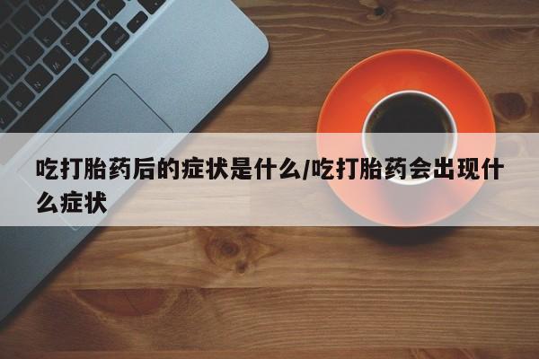 流产药私人联系方式微信吃打胎药后的症状是什么/吃打胎药会出现什么症状
