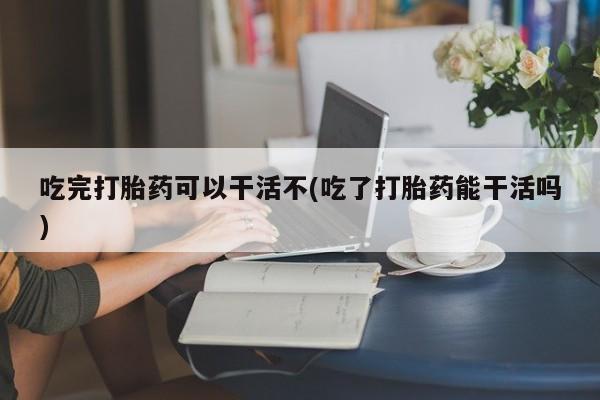 流产药私人联系方式微信吃完打胎药可以干活不(吃了打胎药能干活吗)