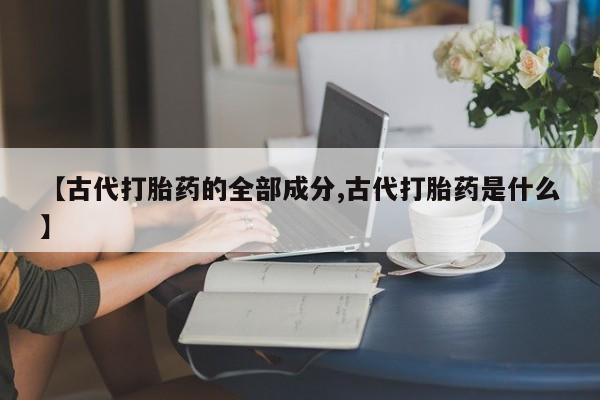 流产药私人联系方式微信【古代打胎药的全部成分,古代打胎药是什么】
