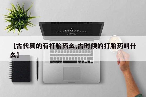 流产药私人联系方式微信【古代真的有打胎药么,古时候的打胎药叫什么】