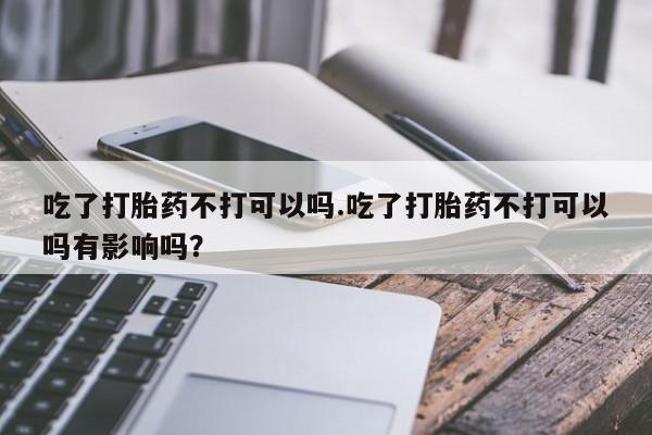 流产药私人联系方式微信吃了打胎药不打可以吗.吃了打胎药不打可以吗有影响吗？