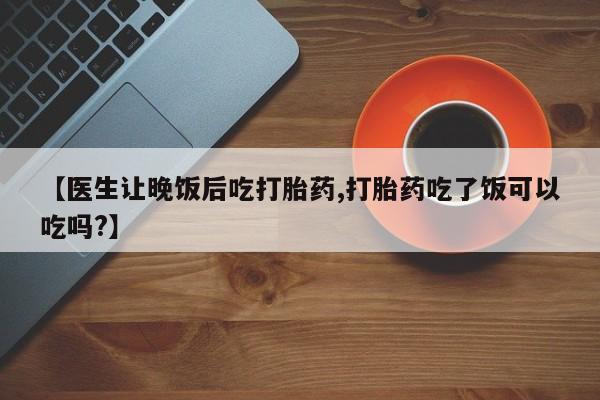 流产药私人联系方式微信【医生让晚饭后吃打胎药,打胎药吃了饭可以吃吗?】