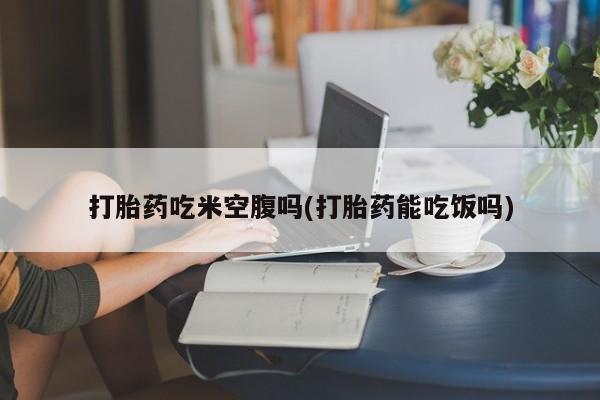 流产药私人联系方式微信打胎药吃米空腹吗(打胎药能吃饭吗)