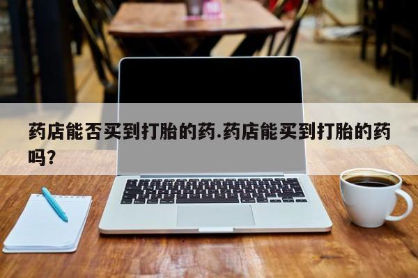 流产药私人联系方式微信药店能否买到打胎的药.药店能买到打胎的药吗？