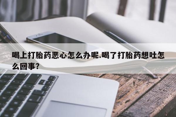流产药私人联系方式微信喝上打胎药恶心怎么办呢.喝了打胎药想吐怎么回事？