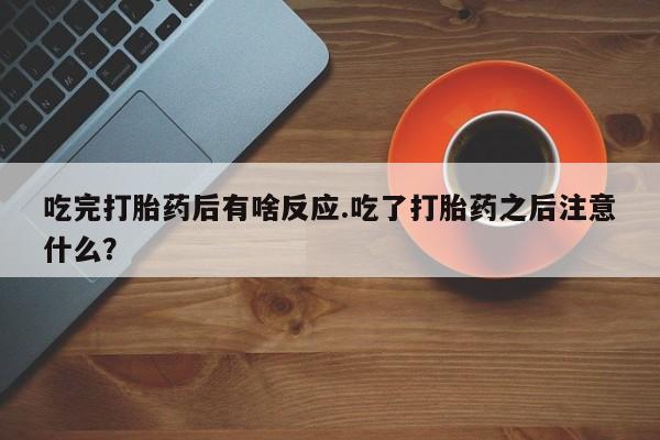流产药私人联系方式微信吃完打胎药后有啥反应.吃了打胎药之后注意什么？