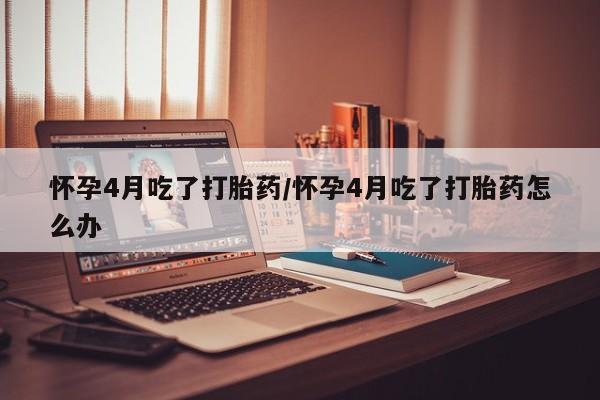 流产药私人联系方式微信怀孕4月吃了打胎药/怀孕4月吃了打胎药怎么办
