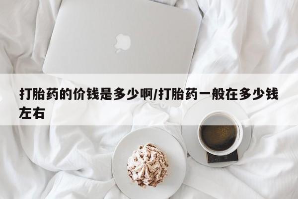 流产药私人联系方式微信打胎药的价钱是多少啊/打胎药一般在多少钱左右