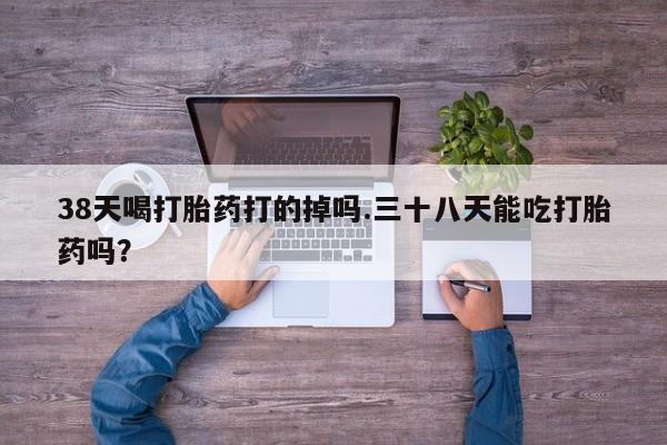 流产药私人联系方式微信38天喝打胎药打的掉吗.三十八天能吃打胎药吗？