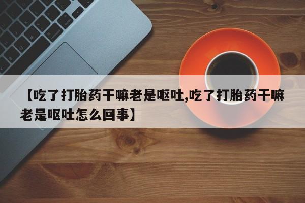 流产药私人联系方式微信【吃了打胎药干嘛老是呕吐,吃了打胎药干嘛老是呕吐怎么回事】