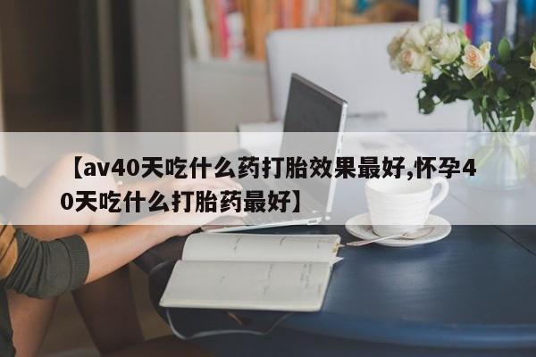 流产药私人联系方式微信【av40天吃什么药打胎效果最好,怀孕40天吃什么打胎药最好】