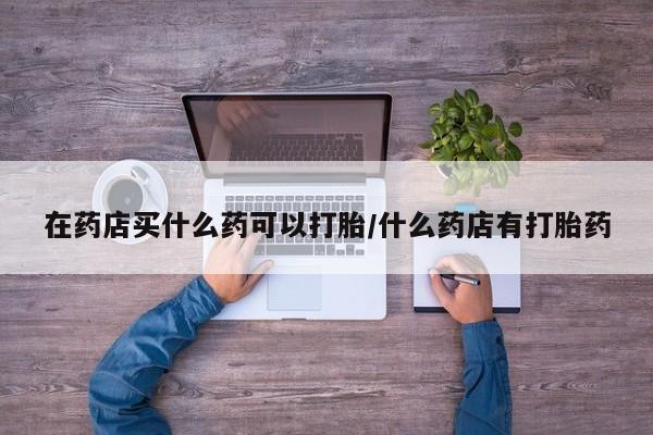 流产药私人联系方式微信在药店买什么药可以打胎/什么药店有打胎药