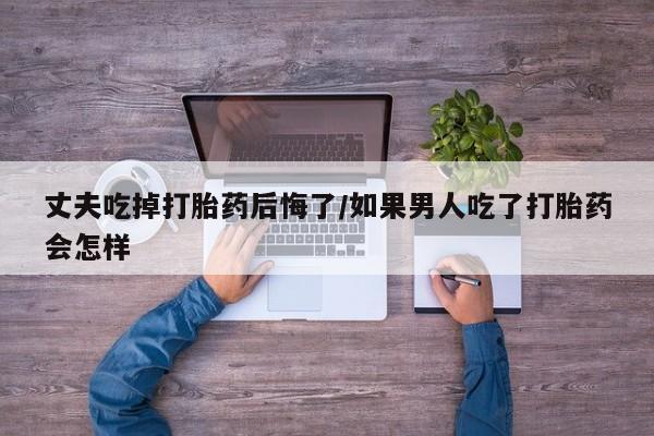 流产药私人联系方式微信丈夫吃掉打胎药后悔了/如果男人吃了打胎药会怎样