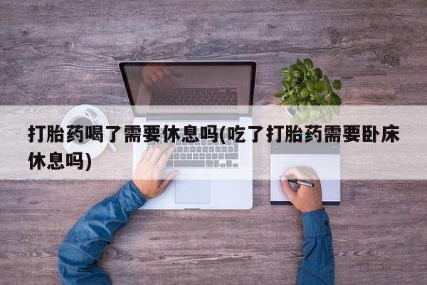 流产药私人联系方式微信打胎药喝了需要休息吗(吃了打胎药需要卧床休息吗)