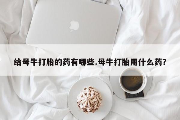 流产药私人联系方式微信给母牛打胎的药有哪些.母牛打胎用什么药？