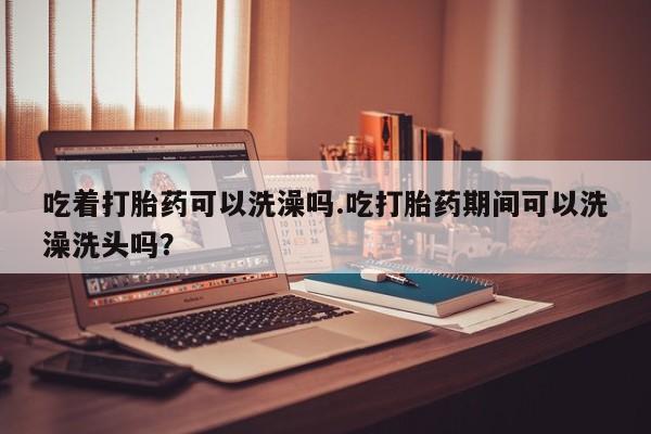 流产药私人联系方式微信吃着打胎药可以洗澡吗.吃打胎药期间可以洗澡洗头吗？