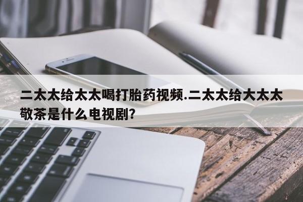 流产药私人联系方式微信二太太给太太喝打胎药视频.二太太给大太太敬茶是什么电视剧？