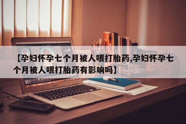 流产药私人联系方式微信【孕妇怀孕七个月被人喂打胎药,孕妇怀孕七个月被人喂打胎药有影响吗】