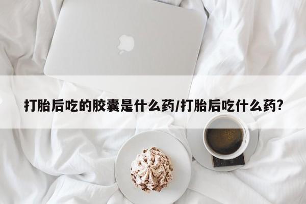 流产药私人联系方式微信打胎后吃的胶囊是什么药/打胎后吃什么药?