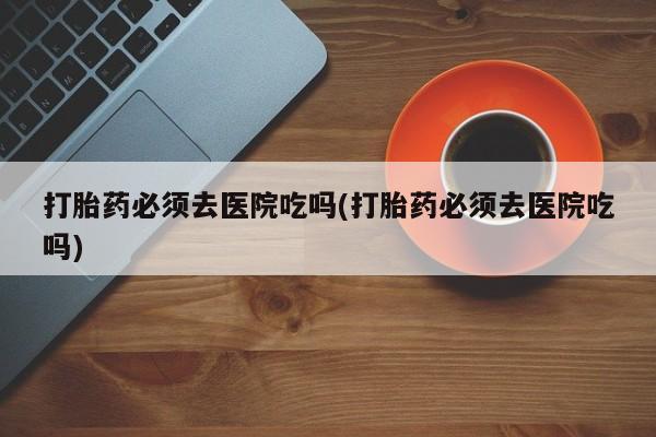 流产药私人联系方式微信打胎药必须去医院吃吗(打胎药必须去医院吃吗)