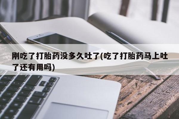 流产药私人联系方式微信刚吃了打胎药没多久吐了(吃了打胎药马上吐了还有用吗)