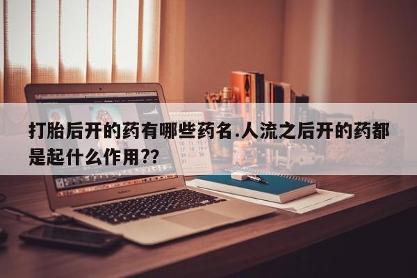 流产药私人联系方式微信打胎后开的药有哪些药名.人流之后开的药都是起什么作用?？