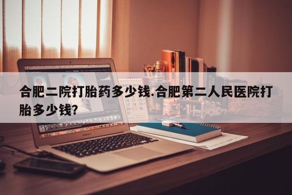 流产药私人联系方式微信合肥二院打胎药多少钱.合肥第二人民医院打胎多少钱？