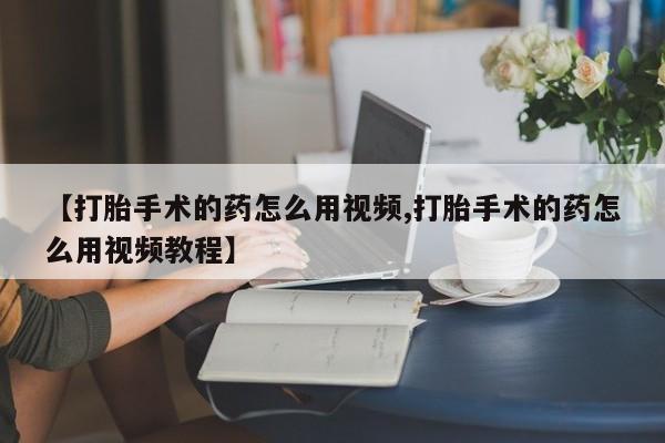 流产药私人联系方式微信【打胎手术的药怎么用视频,打胎手术的药怎么用视频教程】
