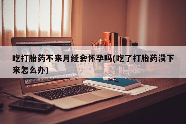 流产药私人联系方式微信吃打胎药不来月经会怀孕吗(吃了打胎药没下来怎么办)