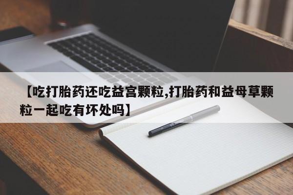 流产药私人联系方式微信【吃打胎药还吃益宫颗粒,打胎药和益母草颗粒一起吃有坏处吗】
