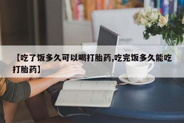 流产药私人联系方式微信【吃了饭多久可以喝打胎药,吃完饭多久能吃打胎药】