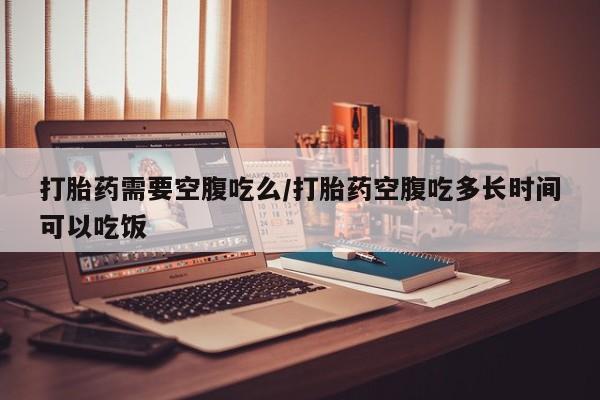 流产药私人联系方式微信打胎药需要空腹吃么/打胎药空腹吃多长时间可以吃饭